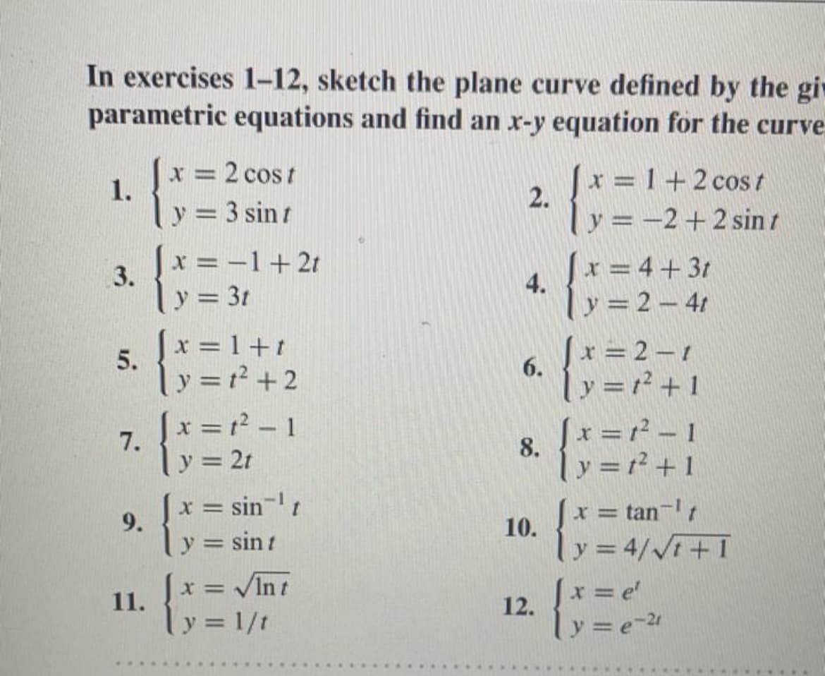 In exercises 1-12, sketch the plane curve defined by the gi
parametric equations and find an x-y equation for the curve
x = 2 cos t
1.
y = 3 sin t
x = 1+2 cos t
2.
y = -2+ 2 sin t
%3D
x = –1+2t
3.
y = 3t
x = 4+31
4.
y = 2 – 41
x = 1+t
x = 2 – 1
6.
y =1? + 1
%3D
5.
ly=² +2
[x =1² - 1
|x = r² 1
X%3D
7.
8.
y = 21
y = r² + 1
x = sin-
= tan-t
9.
y = sin t
10.
y = 4/V+I
%3D
x = VInt
x = e'
12.
%3D
11.
y = 1/t
y =e-21
%3D
