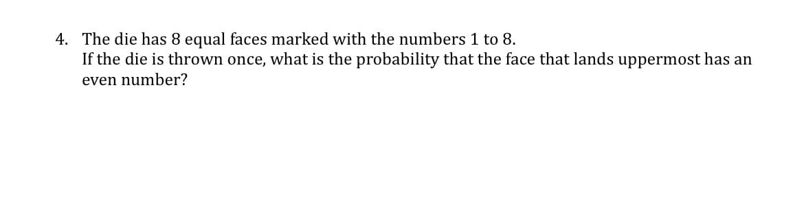4. The die has 8 equal faces marked with the numbers 1 to 8.
If the die is thrown once, what is the probability that the face that lands uppermost has an
even number?
