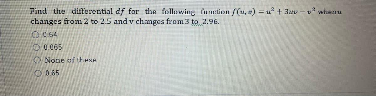 Find the differential df for the following function f(u, v) = u² + 3uv – v² when u
changes from 2 to 2.5 and v changes from 3 to 2.96.
%3D
0.64
0.065
None of these
O 0.65
