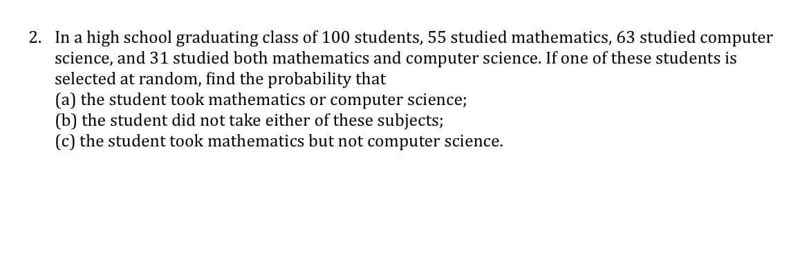 2. In a high school graduating class of 100 students, 55 studied mathematics, 63 studied computer
science, and 31 studied both mathematics and computer science. If one of these students is
selected at random, find the probability that
(a) the student took mathematics or computer science;
(b) the student did not take either of these subjects;
(c) the student took mathematics but not computer science.
