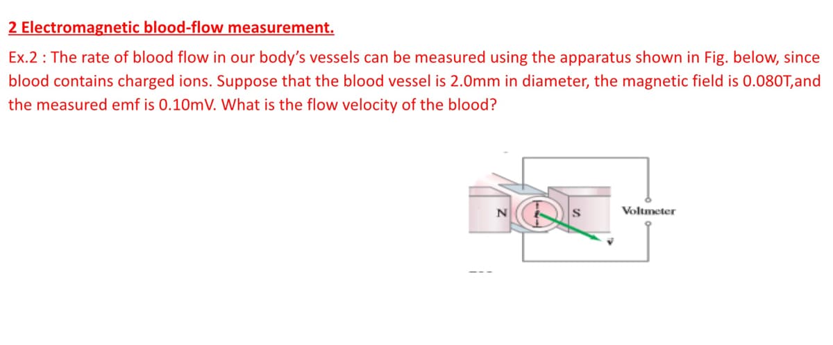 2 Electromagnetic blood-flow measurement.
Ex.2 : The rate of blood flow in our body's vessels can be measured using the apparatus shown in Fig. below, since
blood contains charged ions. Suppose that the blood vessel is 2.0mm in diameter, the magnetic field is 0.080T,and
the measured emf is 0.10mV. What is the flow velocity of the blood?
Voltmeter
