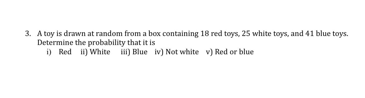 3. A toy is drawn at random from a box containing 18 red toys, 25 white toys, and 41 blue toys.
Determine the probability that it is
i) Red ii) White
iii) Blue iv) Not white v) Red or blue
