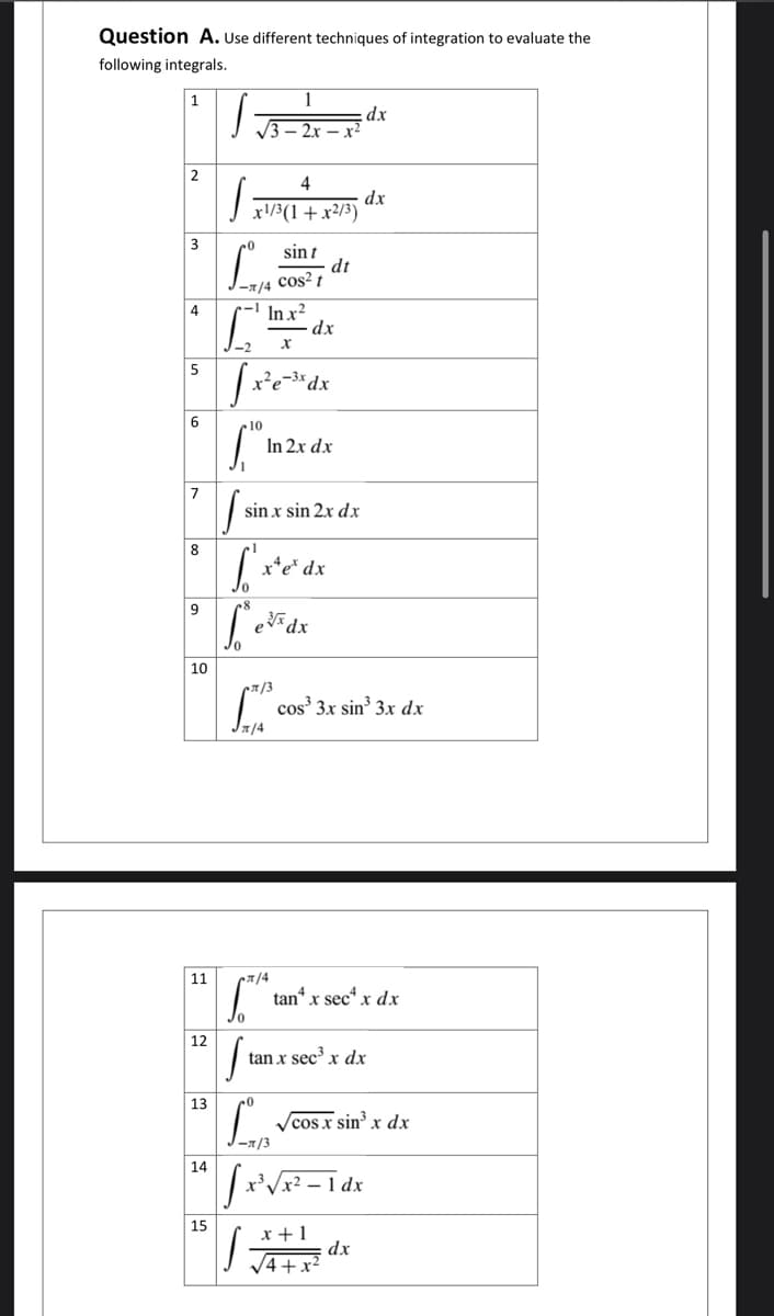 Question A. Use different techniques of integration to evaluate the
following integrals.
1
dx
4
dx
| r/3(1+x²/3)
3
sin t
dt
-7/4 Cos² t
In x?
dx
4
5
x²e-3x
6
In 2x dx
7
sin x sin 2x dx
8
x*e* dx
9
edx
10
T/3
cos' 3x sin 3x dx
Ja/4
11
tan“ x sec“ x dx
12
tan x sec x dx
13
Vcos x sin³ x dx
-1/3
14
- 1 dx
15
x +1
dx
V4+x?
