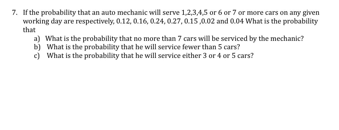 7. If the probability that an auto mechanic will serve 1,2,3,4,5 or 6 or 7 or more cars on any given
working day are respectively, 0.12, 0.16, 0.24, 0.27, 0.15 ,0.02 and 0.04 What is the probability
that
a) What is the probability that no more than 7 cars will be serviced by the mechanic?
b) What is the probability that he will service fewer than 5 cars?
c) What is the probability that he will service either 3 or 4 or 5 cars?
