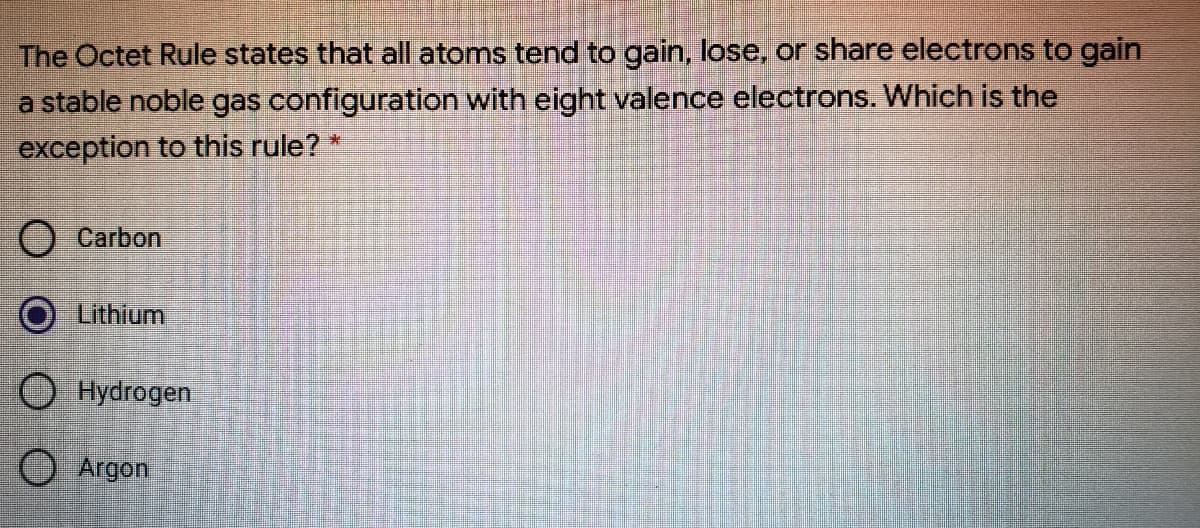 The Octet Rule states that all atoms tend to gain, lose, or share electrons to gain
a stable noble gas configuration with eight valence electrons. Which is the
exception to this rule? *
O Carbon
Lithium
O Hydrogen
O Argon
