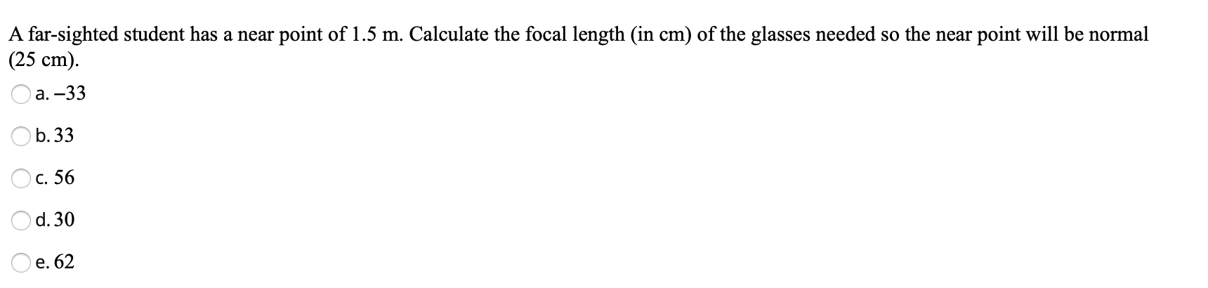 A far-sighted student has a near point of 1.5 m. Calculate the focal length (in cm) of the glasses needed so the near point will be normal
(25 ст).
