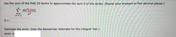 Use the sum of the first 10 terms to approximate the sum S of the series. (Round your answers to five decimal places.)
sin?(20n)
Estimate the error. (Use the Remainder Estimate for the Integral Test.)
error s
