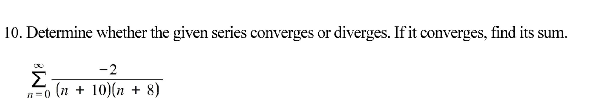 10. Determine whether the given series converges or diverges. If it converges, find its sum.
-2
n=0 (n + 10)(n + 8)
