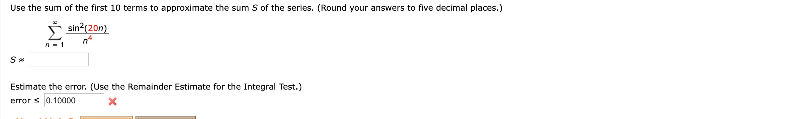 Use the sum of the first 10 terms to approximate the sum S of the series. (Round your answers to five decimal places.)
* sin?(20n)
Estimate the error. (Use the Remainder Estimate for the Integral Test.)
error s 0.10000
