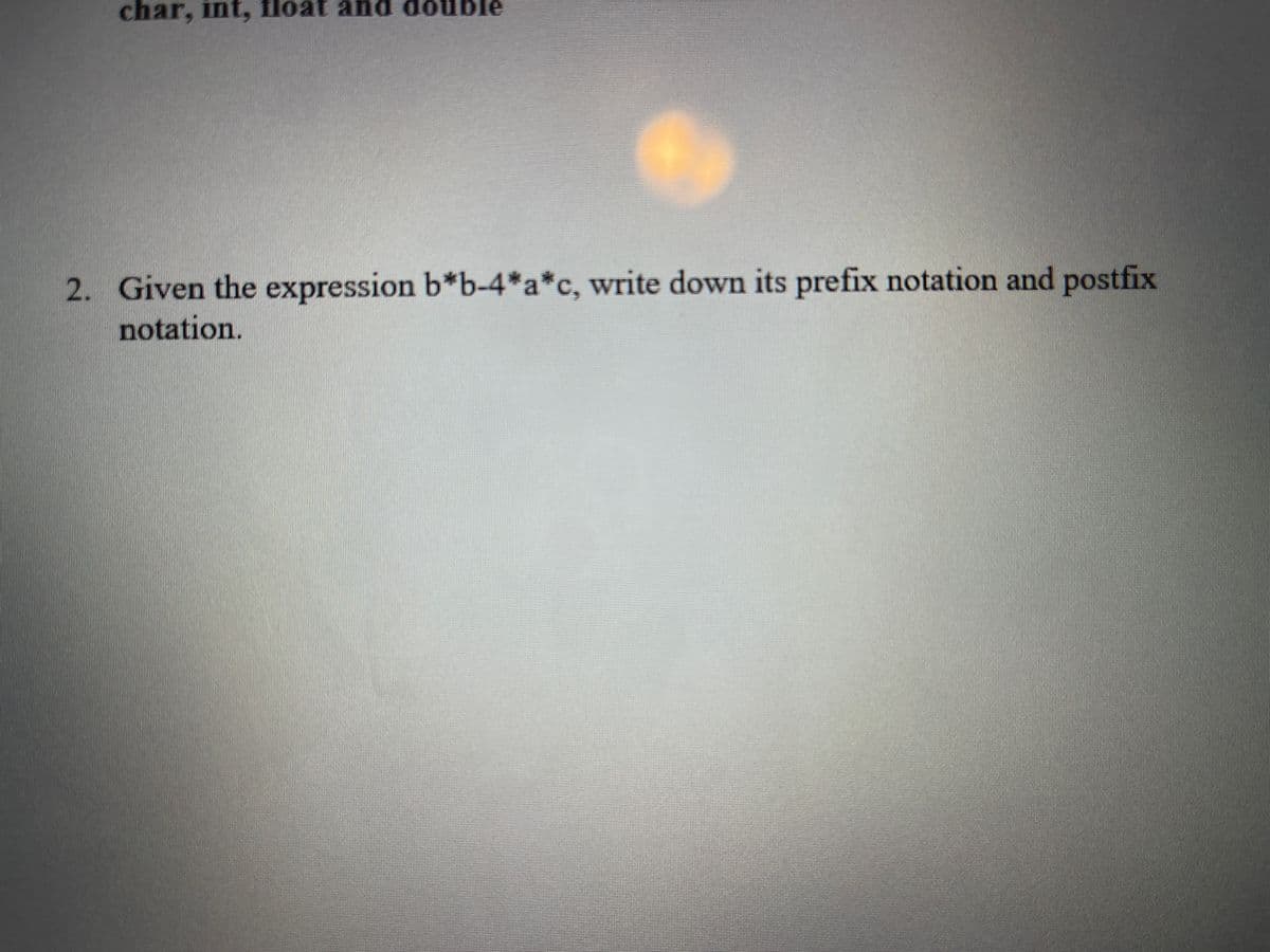 char, int, float and double
2. Given the expression b*b-4*a*c, write down its prefix notation and postfix
notation.
