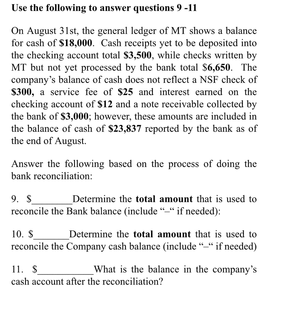 Use the following to answer questions 9 -11
On August 31st, the general ledger of MT shows a balance
for cash of $18,000. Cash receipts yet to be deposited into
the checking account total $3,500, while checks written by
MT but not yet processed by the bank total $6,650. The
company's balance of cash does not reflect a NSF check of
$300, a service fee of $25 and interest earned on the
checking account of $12 and a note receivable collected by
the bank of $3,000; however, these amounts are included in
the balance of cash of $23,837 reported by the bank as of
the end of August.
Answer the following based on the process of doing the
bank reconciliation:
9. $
reconcile the Bank balance (include “–“ if needed):
Determine the total amount that is used to
10. $
Determine the total amount that is used to
reconcile the Company cash balance (include
if needed)
11. $
What is the balance in the company's
cash account after the reconciliation?
