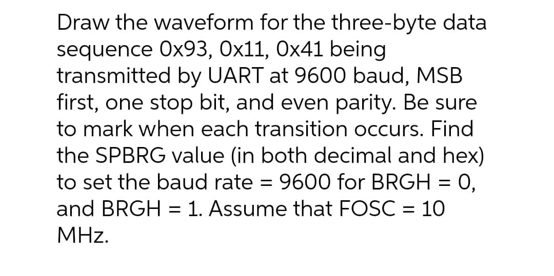 Draw the waveform for the three-byte data
sequence Ox93, 0x11, Ox41 being
transmitted by UART at 9600 baud, MSB
first, one stop bit, and even parity. Be sure
to mark when each transition occurs. Find
the SPBRG value (in both decimal and hex)
9600 for BRGH = 0,
to set the baud rate
and BRGH = 1. Assume that FOSC = 10
MHz.
