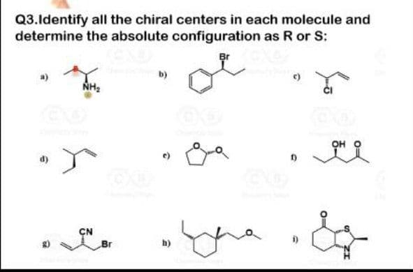 Q3.ldentify all the chiral centers in each molecule and
determine the absolute configuration as R or S:
b)
NH2
OH
d)
CN
Br
h)
