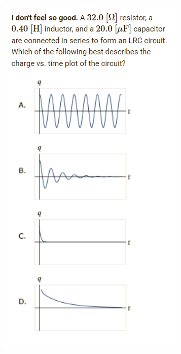 I don't feel so good. A 32.0 [] resistor, a
0.40 [H] inductor, and a 20.0 [F] capacitor
are connected in series to form an LRC circuit.
Which of the following best describes the
charge vs. time plot of the circuit?
A.
AN₁
B.
C.
D.
fram