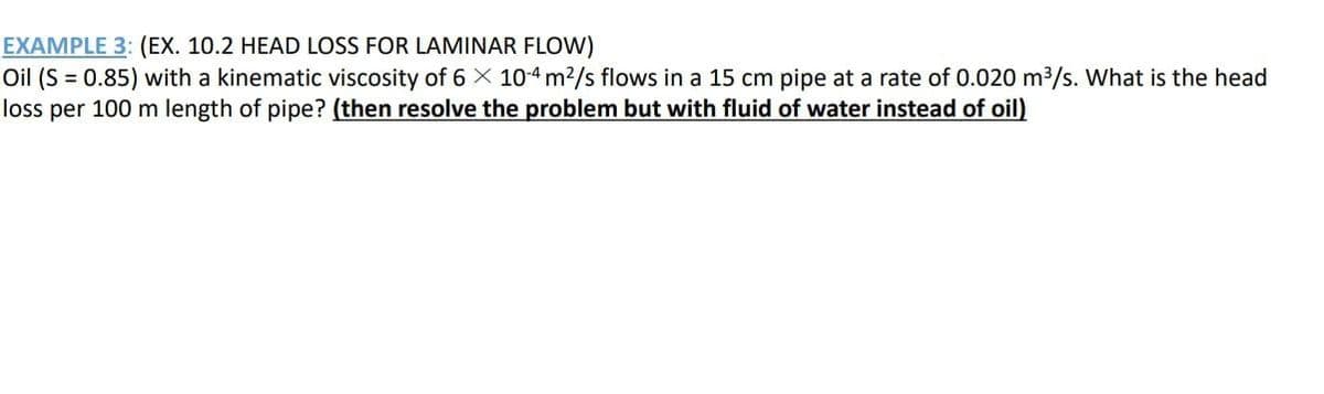 EXAMPLE 3: (EX. 10.2 HEAD LOSS FOR LAMINAR FLOW)
Oil (S = 0.85) with a kinematic viscosity of 6 X 10-4 m²/s flows in a 15 cm pipe at a rate of 0.020 m³/s. What is the head
loss per 100 m length of pipe? (then resolve the problem but with fluid of water instead of oil)
