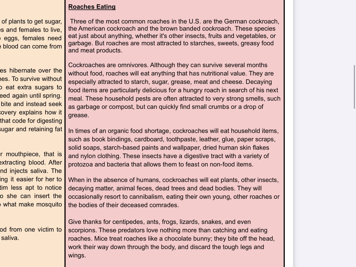 Roaches Eating
of plants to get sugar,
es and females to live. the American cockroach and the brown banded cockroach. These species
Three of the most common roaches in the U.S. are the German cockroach,
eat just about anything, whether it's other insects, fruits and vegetables, or
e eggs, females need
a blood can come from garbage. But roaches are most attracted to starches, sweets, greasy food
and meat products.
Cockroaches are omnivores. Although they can survive several months
es hibernate over the without food, roaches will eat anything that has nutritional value. They are
es. To survive without
especially attracted to starch, sugar, grease, meat and cheese. Decaying
p eat extra sugars to food items are particularly delicious for a hungry roach in search of his next
eed again until spring. meal. These household pests are often attracted to very strong smells, such
bite and instead seek
as garbage or compost, but can quickly find small crumbs or a drop of
covery explains how it
that code for digesting
sugar and retaining fat | In times of an organic food shortage, cockroaches will eat household items,
grease.
such as book bindings, cardboard, toothpaste, leather, glue, paper scraps,
solid soaps, starch-based paints and wallpaper, dried human skin flakes
r mouthpiece, that is | and nylon clothing. These insects have a digestive tract with a variety of
extracting blood. After | protozoa and bacteria that allows them to feast on non-food items.
nd injects saliva. The
ing it easier for her to | When in the absence of humans, cockroaches will eat plants, other insects,
tim less apt to notice decaying matter, animal feces, dead trees and dead bodies. They will
o she can insert the occasionally resort to cannibalism, eating their own young, other roaches or
what make mosquito | the bodies of their deceased comrades.
Give thanks for centipedes, ants, frogs, lizards, snakes, and even
od from one victim to | scorpions. These predators love nothing more than catching and eating
saliva.
roaches. Mice treat roaches like a chocolate bunny; they bite off the head,
work their way down through the body, and discard the tough legs and
wings.
