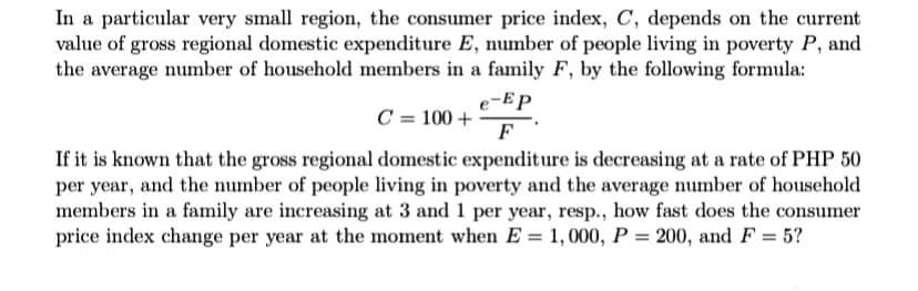 In a particular very small region, the consumer price index, C, depends on the current
value of gross regional domestic expenditure E, number of people living in poverty P, and
the average number of household members in a family F, by the following formula:
e-EP
C = 100 +
F
If it is known that the gross regional domestic expenditure is decreasing at a rate of PHP 50
per year, and the number of people living in poverty and the average number of household
members in a family are increasing at 3 and 1 per year, resp., how fast does the consumer
price index change per year at the moment when E = 1, 000, P = 200, and F = 5?
