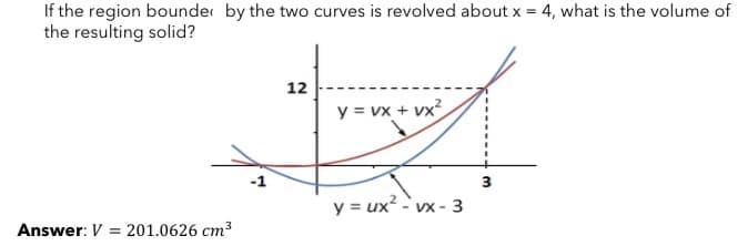 If the region bounder by the two curves is revolved about x = 4, what is the volume of
the resulting solid?
12
y = vx + vx?
3
y = ux?
- VX - 3
Answer: V = 201.0626 cm3
