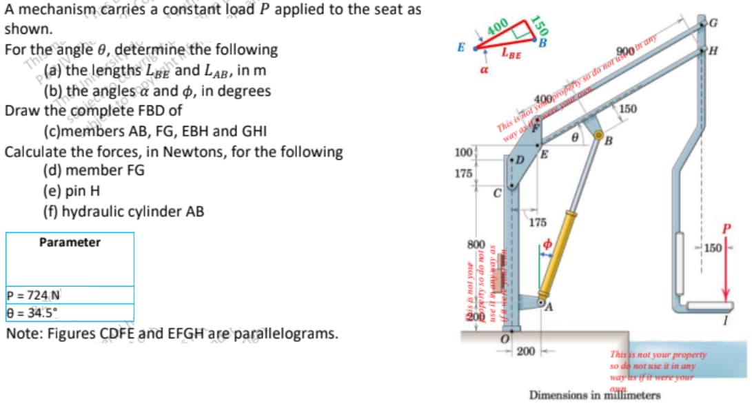 A mechanism carries a constant load P applied to the seat as
shown.
For the angle 8, determine the following
(a) the lengths LBE and LAB, in m
(b) the angles a and p, in degrees
Draw the complete FBD of
(c)members AB, FG, EBH and GHI
Calculate the forces, in Newtons, for the following
(d) member FG
(e) pin H
(f) hydraulic cylinder AB
Parameter
P = 724 N
8= 34.5°
Note: Figures CDFE and EFGH are parallelograms.
E
100
175
bis is not y
400
LBE
ou op os dadog
on funt an
150,
B
a
This is not property so do not in any
way are your an
150
D
E
175
B
200--
Dimensions in millimeters
G
PH
P
150
This is not your property
so do not use it in any
way as if it were your