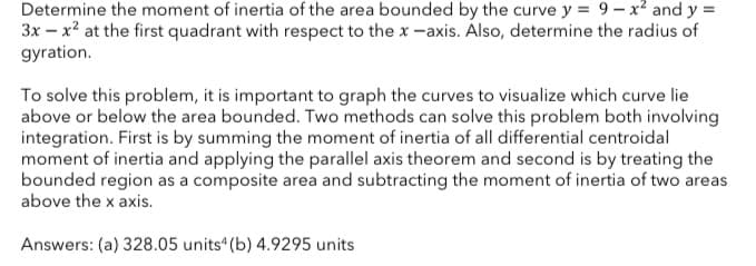 Determine the moment of inertia of the area bounded by the curve y = 9 – x² and y =
3x – x? at the first quadrant with respect to the x -axis. Also, determine the radius of
gyration.
To solve this problem, it is important to graph the curves to visualize which curve lie
above or below the area bounded. Two methods can solve this problem both involving
integration. First is by summing the moment of inertia of all differential centroidal
moment of inertia and applying the parallel axis theorem and second is by treating the
bounded region as a composite area and subtracting the moment of inertia of two areas
above the x axis.
Answers: (a) 328.05 units“ (b) 4.9295 units
