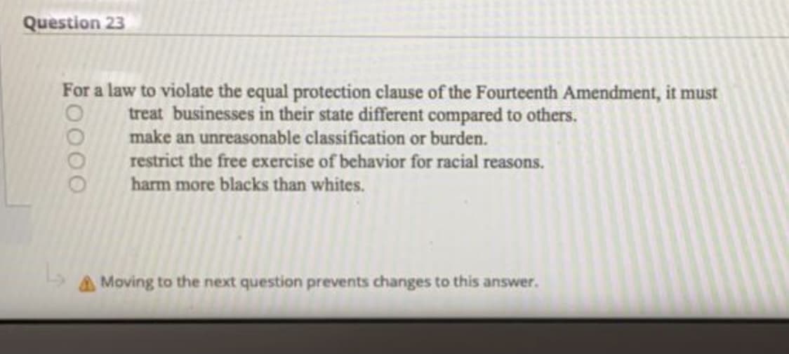Question 23
For a law to violate the equal protection clause of the Fourteenth Amendment, it must
treat businesses in their state different compared to others.
make an unreasonable classification or burden.
restrict the free exercise of behavior for racial reasons.
harm more blacks than whites.
A Moving to the next question prevents changes to this answer.
0000
