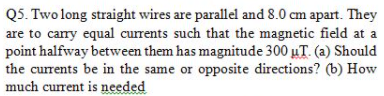 Q5. Two long straight wires are parallel and 8.0 cm apart. They
are to carry equal currents such that the magnetic field at a
point halfway between them has magnitude 300 uT. (a) Should
the currents be in the same or opposite directions? (b) How
much current is needed
