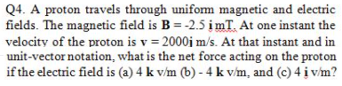 Q4. A proton travels through unifom magnetic and electric
fields. The magnetic field is B = -2.5 įmT. At one instant the
velocity of the proton is v = 2000i m/s. At that instant and in
unit-vector notation, what is the net force acting on the proton
if the electric field is (a) 4 k v/m (b) - 4 k v/m, and (c) 4 į v/m?
