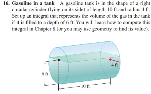 16. Gasoline in a tank A gasoline tank is in the shape of a right
circular cylinder (lying on its side) of length 10 ft and radius 4 ft.
Set up an integral that represents the volume of the gas in the tank
if it is filled to a depth of 6 ft. You will learn how to compute this
integral in Chapter 8 (or you may use geometry to find its value).
4 ft
6 ft
10 ft
