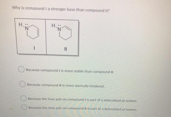 Why is compound I a stronger base than compound II?
H
H.:
N.
Because compound I is more stable than compound II.
Because compound II is more sterically hindered.
Because the lone pair on compound I is part of a delocalized pi-system.
Because the lone pair on compound I is part of a delocalized pi-system.
