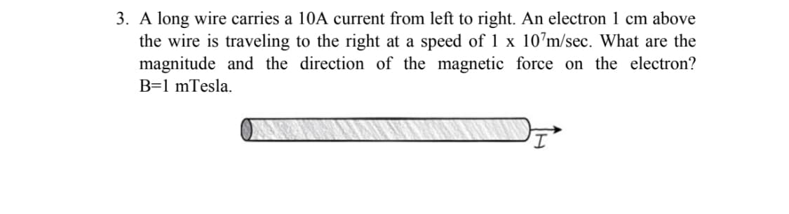 3. A long wire carries a 10A current from left to right. An electron 1 cm above
the wire is traveling to the right at a speed of 1 x 10’m/sec. What are the
magnitude and the direction of the magnetic force on the electron?
B=1 mTesla.
