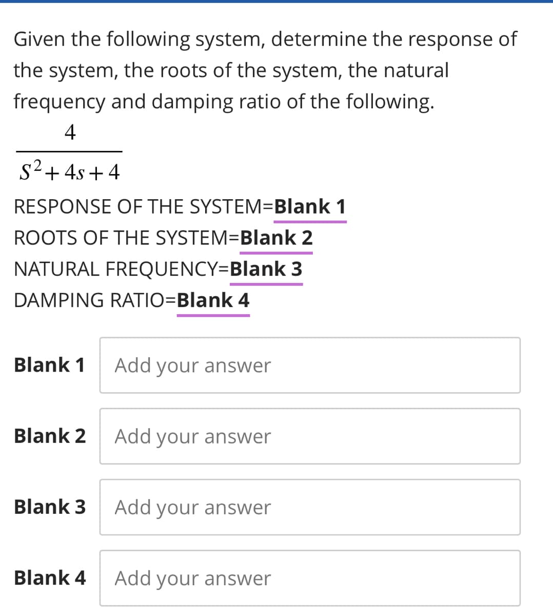 Given the following system, determine the response of
the system, the roots of the system, the natural
frequency and damping ratio of the following.
4
S² + 4s+4
RESPONSE OF THE SYSTEM=Blank 1
ROOTS OF THE SYSTEM=Blank 2
NATURAL FREQUENCY=Blank 3
DAMPING RATIO=Blank 4
Blank 1
Blank 2
Blank 3
Blank 4
Add your answer
Add your answer
Add your answer
Add your answer