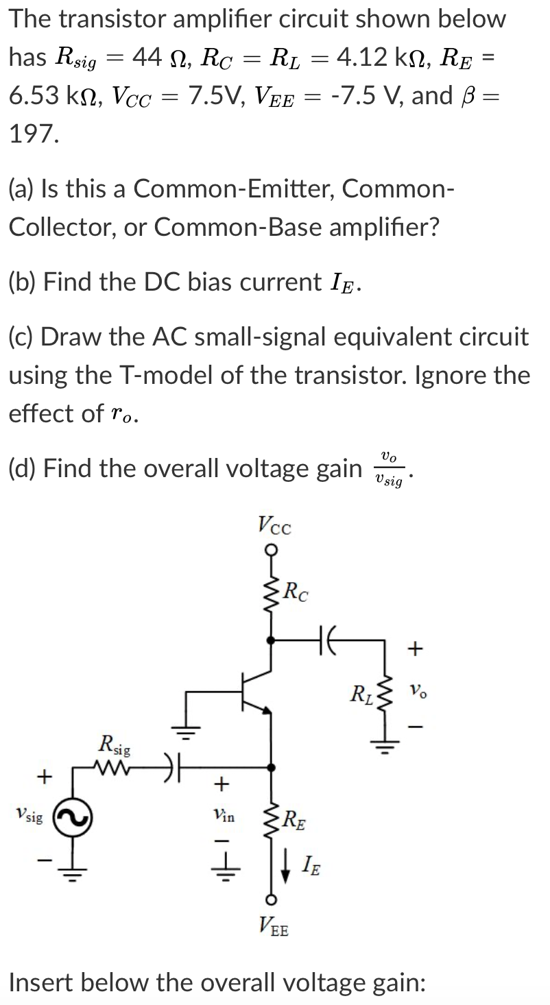The transistor amplifier circuit shown below
44 N, Rc
RL = 4.12 k, RE =
has Rsig
6.53 kn, Vcc
7.5V, VEE = -7.5 V, and B =
197.
(a) Is this a Common-Emitter, Common-
Collector, or Common-Base amplifier?
(b) Find the DC bias current Ig.
(c) Draw the AC small-signal equivalent circuit
using the T-model of the transistor. Ignore the
effect of ro.
vo
V sig
(d) Find the overall voltage gain
Vcc
Rc
HE
R1
Rsig
Vsig
Vin
RE
IE
VEE
Insert below the overall voltage gain:
+
