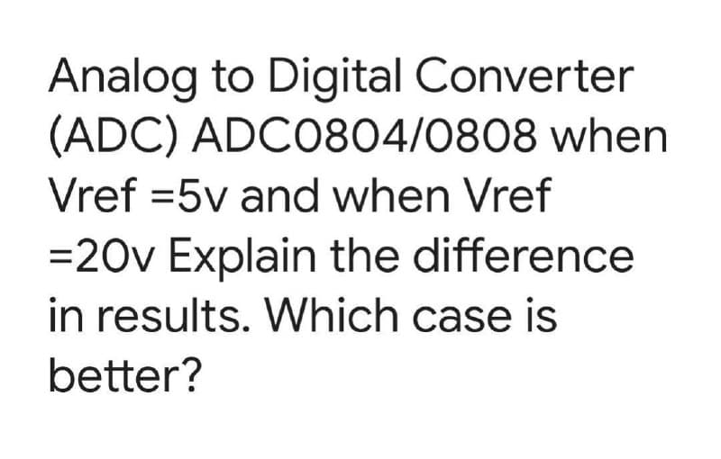 Analog to Digital Converter
(ADC) ADC0804/0808 when
Vref=5v and when Vref
=20v Explain the difference
in results. Which case is
better?