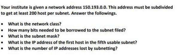 Your institute is given a network address 150.193.0.0. This address must be subdivided
to get at least 200 host per subnet. Answer the followings.
• What is the network class?
• How many bits needed to be borrowed to the subnet filed?
• What is the subnet mask?
• What is the IP address of the first host in the fifth usable subnet?
• What is the number of IP addresses lost by subnetting?
