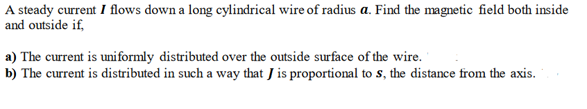 A steady current I flows down a long cylindrical wire of radius a. Find the magnetic field both inside
and outside if,
a) The current is uniformly distributed over the outside surface of the wire.
b) The current is distributed in such a way that J is proportional to s, the distance from the axis.
