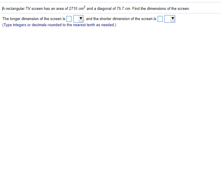 A rectangular TV screen has an area of 2710 cm? and a diagonal of 75.7 cm. Find the dimensions of the screen.
The longer dimension of the screen is
(Type integers or decimals rounded to the nearest tenth as needed.)
, and the shorter dimension of the screen is
