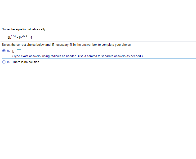 Solve the equation algebraically.
5k
4/3
+ 8k
213 = 4
Select the correct choice below and, if necessary fill in the answer box to complete your choice.
A. k=
(Type exact answers, using radicals as needed. Use a comma to separate answers as needed.)
B. There is no solution.
