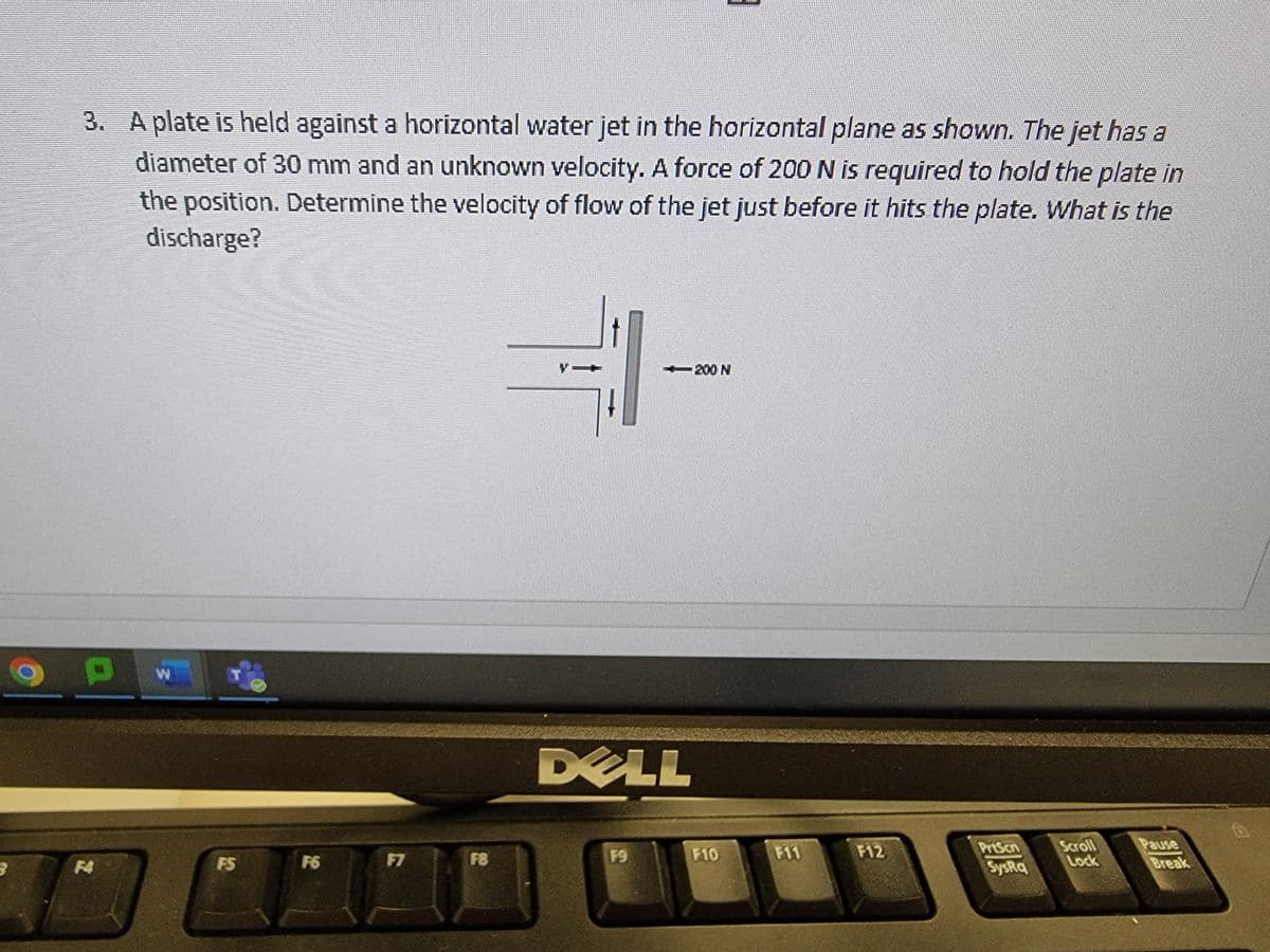 3. A plate is held against a horizontal water jet in the horizontal plane as shown. The jet has a
diameter of 30 mm and an unknown velocity. A force of 200 N is required to hold the plate in
the position. Determine the velocity of flow of the jet just before it hits the plate. What is the
discharge?
OP W
F5
F6
F7
F8
DELL
F9
E
200 N
F10
F12
PrtScn
SysRq
Scroll
Lock
Pause
Break