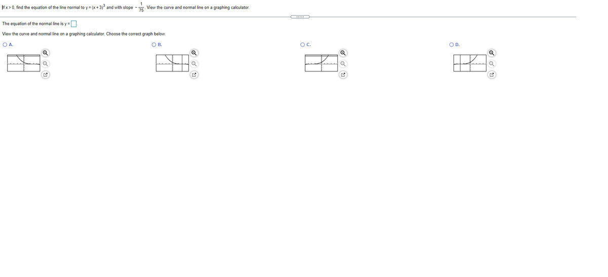1
|f x > 0, find the equation of the line normal to y = (x+3)° and with slope - View the curve and normal line on a graphing calculator.
The equation of the normal line is y =D
View the curve and normal line on a graphing calculator. Choose the correct graph below.
OA.
O B.
OC.
OD.
