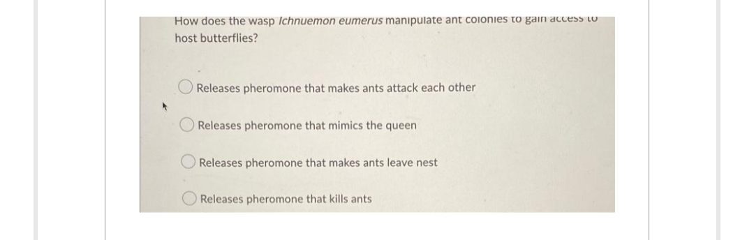 How does the wasp Ichnuemon eumerus manipulate ant coionies to gain access tO
host butterflies?
Releases pheromone that makes ants attack each other
Releases pheromone that mimics the queen
Releases pheromone that makes ants leave nest
Releases pheromone that kills ants
O O
