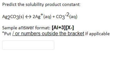 Predict the solubility product constant:
Ag2CO3(s) <> 2Ag* (aq) + CO3-2(aq)
Sample answer format: [Al+3][X-]
*Put / or numbers outside the bracket if applicable
