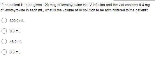If the patient is to be given 120 mcg of levothyroxine via IV infusion and the vial contains 0.4 mg
of levothyroxine in each mL, what is the volume of IV solution to be administered to the patient?
300.0 mL
0.3 mL
48.0 mL
3.3 mL
