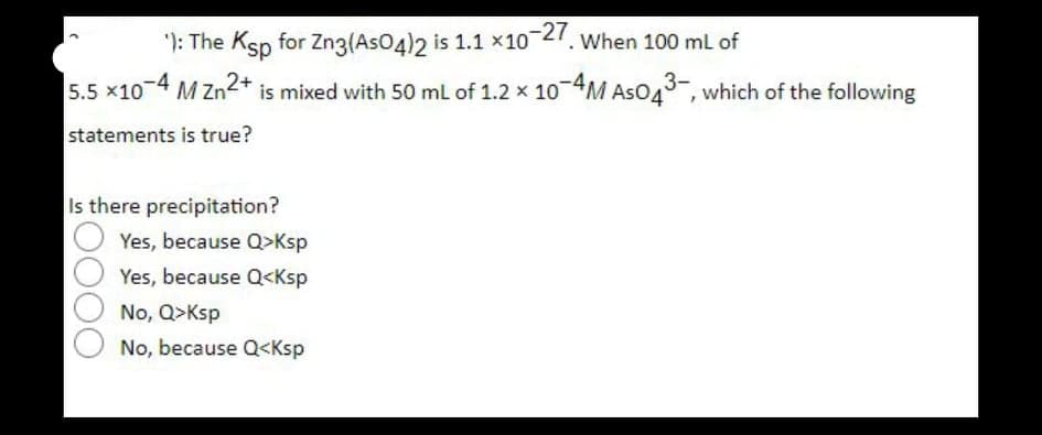 ): The Ksp for Zng(AsO4)2 is 1.1 x10 27. When 100 ml of
5.5 x10 4 M Zn2* is mixed with 50 ml of 1.2 x 104M AsO43-, which of the following
statements is true?
Is there precipitation?
Yes, because Q>Ksp
Yes, because Q<Ksp
No, Q>Ksp
No, because Q<Ksp
