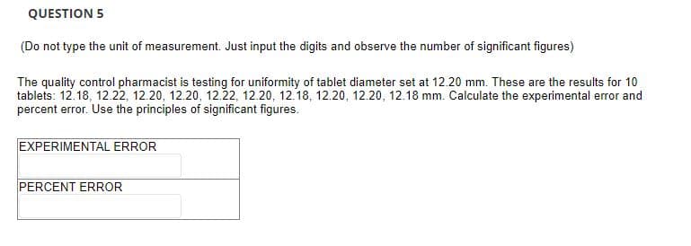 QUESTION 5
(Do not type the unit of measurement. Just input the digits and observe the number of significant figures)
The quality control pharmacist is testing for uniformity of tablet diameter set at 12.20 mm. These are the results for 10
tablets: 12.18, 12.22, 12.20, 12.20, 12.22, 12.20, 12.18, 12.20, 12.20, 12.18 mm. Calculate the experimental error and
percent error. Use the principles of significant figures.
EXPERIMENTAL ERROR
PERCENT ERROR
