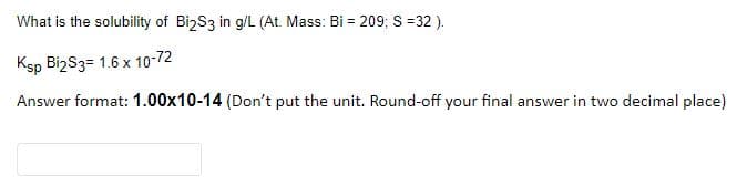 What is the solubility of BizS3 in g/L (At. Mass: Bi = 209; S =32 ).
Ksp BizS3= 1.6 x 10-72
Answer format: 1.00x10-14 (Don't put the unit. Round-off your final answer in two decimal place)

