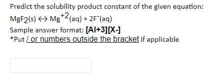 Predict the solubility product constant of the given equation:
MGF2(s) > Mg*2(aq) + 2F"(aq)
Sample answer format: [Al+3][X-]
*Put / or numbers outside the bracket if applicable
