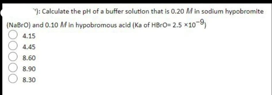 "): Calculate the pH of a buffer solution that is 0.20 M in sodium hypobromite
(NaBro) and 0.10 M in hypobromous acid (Ka of HBRO= 2.5 x10 9)
4.15
4.45
8.60
8.90
8.30
