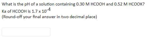 What is the pH of a solution containing 0.30 M HCOOH and 0.52 M HCOOK?
Ka of HCOOH is 1.7 x 10-4
(Round-off your final answer in two decimal place)

