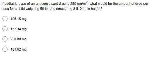 If pediatric dose of an anticonvulsant drug is 250 mg/m2, what would be the amount of drug per
dose for a child weighing 50 lb. and measuring 3 ft. 2 in. in height?
195.15 mg
152.34 mg
250.00 mg
181.62 mg
