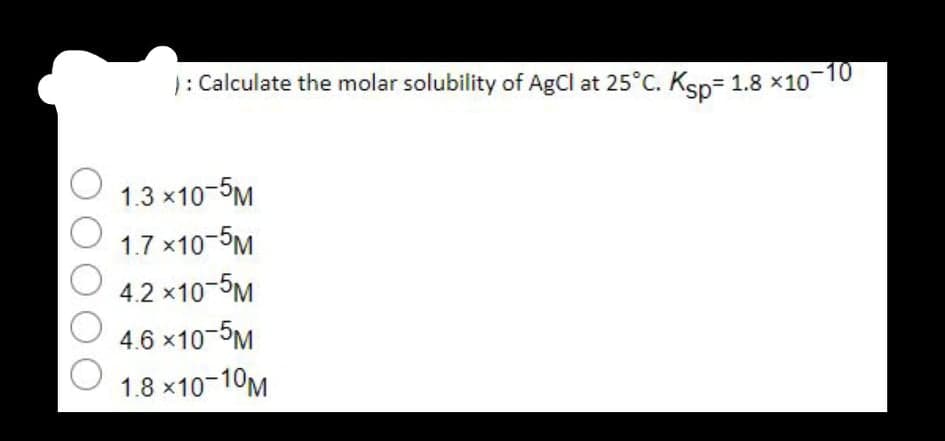 ): Calculate the molar solubility of AgCl at 25°C. Ksp= 1.8 x10 10
1.3 x10-5M
1.7 x10-5M
4.2 x10-5M
4.6 x10-5M
1.8 x10-10M
